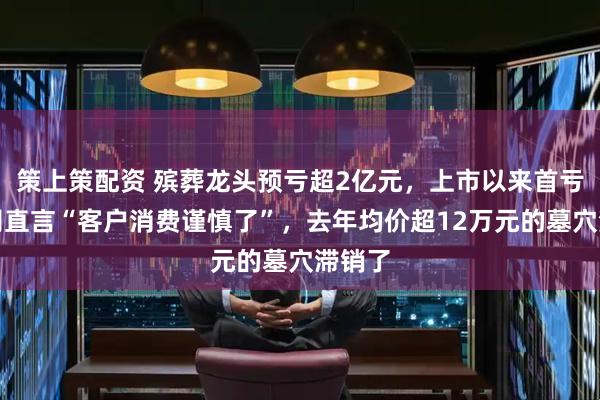 策上策配资 殡葬龙头预亏超2亿元，上市以来首亏！公司直言“客户消费谨慎了”，去年均价超12万元的墓穴滞销了