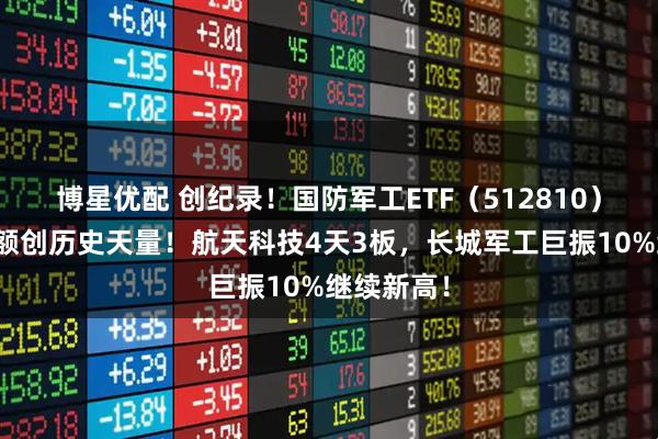 博星优配 创纪录！国防军工ETF（512810）单周成交额创历史天量！航天科技4天3板，长城军工巨振10%继续新高！