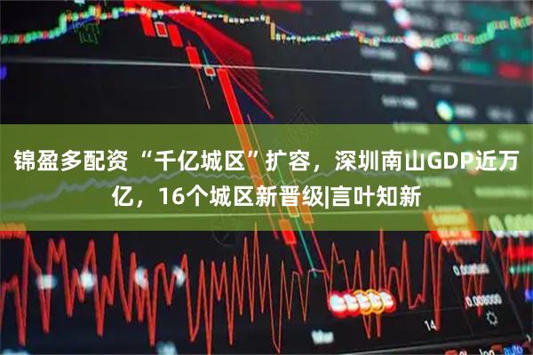 锦盈多配资 “千亿城区”扩容，深圳南山GDP近万亿，16个城区新晋级|言叶知新