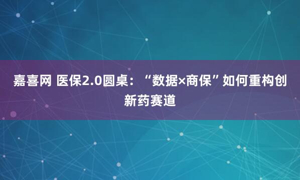 嘉喜网 医保2.0圆桌：“数据×商保”如何重构创新药赛道