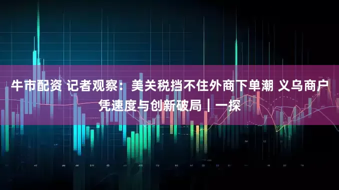 牛市配资 记者观察：美关税挡不住外商下单潮 义乌商户凭速度与创新破局︱一探