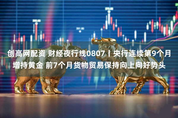 创高网配资 财经夜行线0807丨央行连续第9个月增持黄金 前7个月货物贸易保持向上向好势头