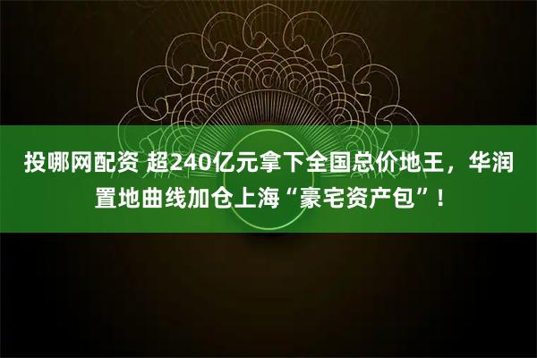 投哪网配资 超240亿元拿下全国总价地王，华润置地曲线加仓上海“豪宅资产包”！