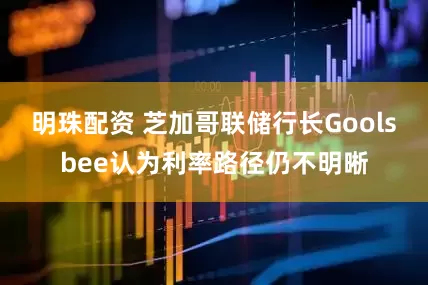 明珠配资 芝加哥联储行长Goolsbee认为利率路径仍不明晰
