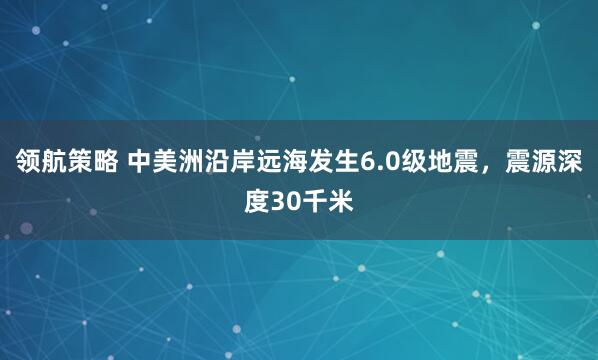 领航策略 中美洲沿岸远海发生6.0级地震，震源深度30千米