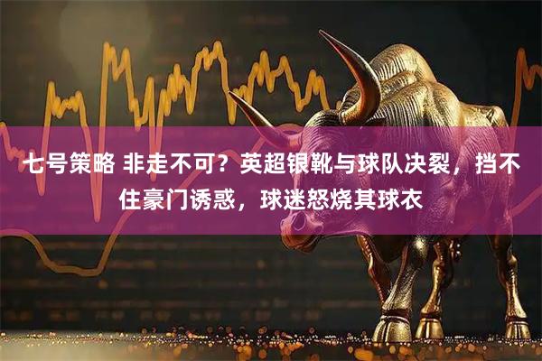 七号策略 非走不可？英超银靴与球队决裂，挡不住豪门诱惑，球迷怒烧其球衣