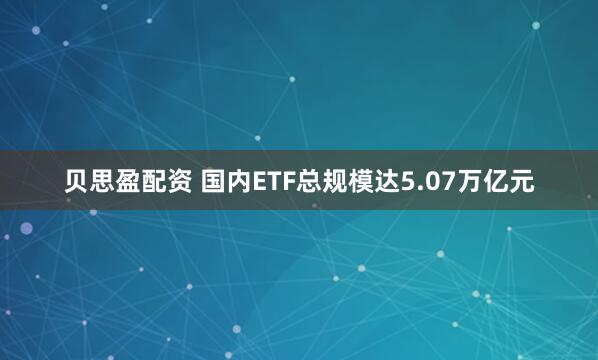 贝思盈配资 国内ETF总规模达5.07万亿元
