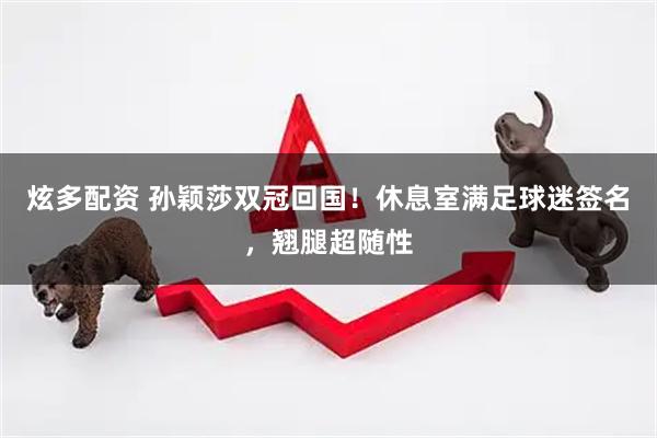 炫多配资 孙颖莎双冠回国！休息室满足球迷签名，翘腿超随性