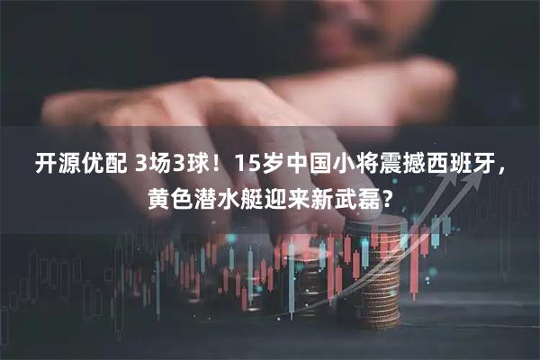 开源优配 3场3球！15岁中国小将震撼西班牙，黄色潜水艇迎来新武磊？