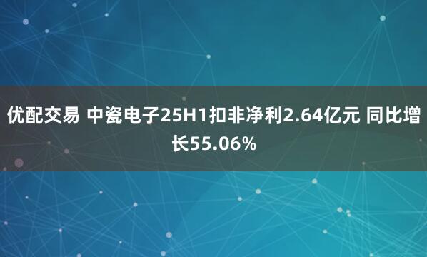 优配交易 中瓷电子25H1扣非净利2.64亿元 同比增长55.06%