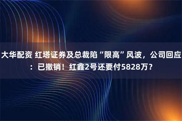 大华配资 红塔证券及总裁陷“限高”风波，公司回应：已撤销！红鑫2号还要付5828万？