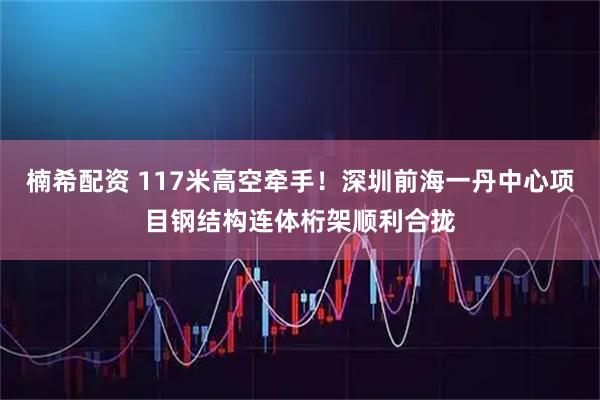 楠希配资 117米高空牵手！深圳前海一丹中心项目钢结构连体桁架顺利合拢
