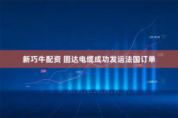 新巧牛配资 固达电缆成功发运法国订单