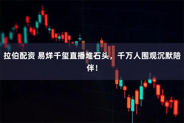 拉伯配资 易烊千玺直播堆石头，千万人围观沉默陪伴！