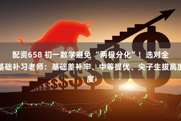 配资658 初一数学避免 “两极分化”！选对全基础补习老师：基础差补牢、中等提优、尖子生拔高度
