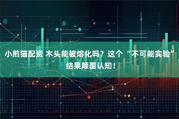 小煎猫配资 木头能被熔化吗？这个 “不可能实验” 结果颠覆认知！