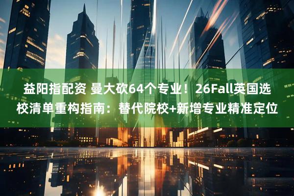 益阳指配资 曼大砍64个专业！26Fall英国选校清单重构指南：替代院校+新增专业精准定位
