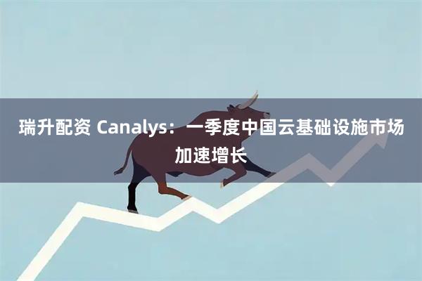 瑞升配资 Canalys：一季度中国云基础设施市场加速增长