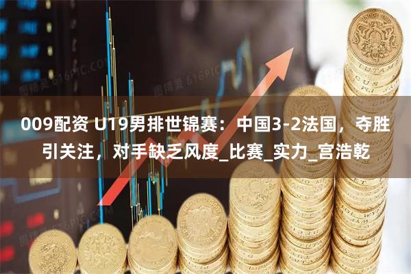 009配资 U19男排世锦赛：中国3-2法国，夺胜引关注，对手缺乏风度_比赛_实力_宫浩乾