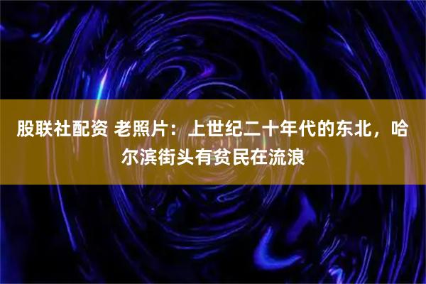 股联社配资 老照片：上世纪二十年代的东北，哈尔滨街头有贫民在流浪