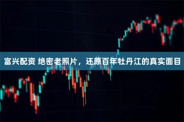 富兴配资 绝密老照片，还原百年牡丹江的真实面目